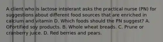 A client who is lactose intolerant asks the practical nurse (PN) for suggestions about different food sources that are enriched in calcium and vitamin D. Which foods should the PN suggest? A. OFortified soy products. B. Whole wheat breads. C. Prune or cranberry juice. D. Red berries and pears.