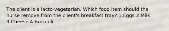 The client is a lacto-vegetarian. Which food item should the nurse remove from the client's breakfast tray? 1.Eggs 2.Milk 3.Cheese 4.Broccoli