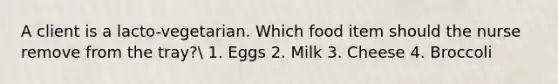 A client is a lacto-vegetarian. Which food item should the nurse remove from the tray? 1. Eggs 2. Milk 3. Cheese 4. Broccoli