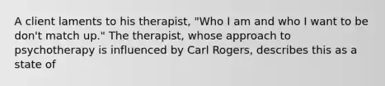 A client laments to his therapist, "Who I am and who I want to be don't match up." The therapist, whose approach to psychotherapy is influenced by Carl Rogers, describes this as a state of