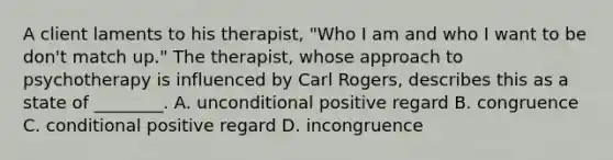 A client laments to his therapist, "Who I am and who I want to be don't match up." The therapist, whose approach to psychotherapy is influenced by Carl Rogers, describes this as a state of ________. A. unconditional positive regard B. congruence C. conditional positive regard D. incongruence