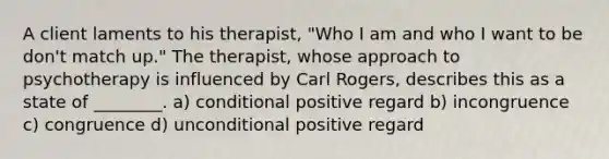 A client laments to his therapist, "Who I am and who I want to be don't match up." The therapist, whose approach to psychotherapy is influenced by Carl Rogers, describes this as a state of ________. a) conditional positive regard b) incongruence c) congruence d) unconditional positive regard