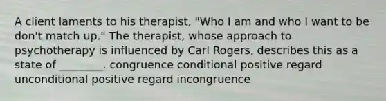 A client laments to his therapist, "Who I am and who I want to be don't match up." The therapist, whose approach to psychotherapy is influenced by Carl Rogers, describes this as a state of ________. congruence conditional positive regard unconditional positive regard incongruence