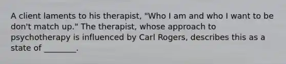 A client laments to his therapist, "Who I am and who I want to be don't match up." The therapist, whose approach to psychotherapy is influenced by Carl Rogers, describes this as a state of ________.