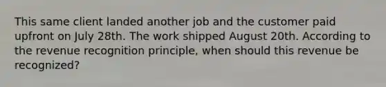 This same client landed another job and the customer paid upfront on July 28th. The work shipped August 20th. According to the revenue recognition principle, when should this revenue be recognized?