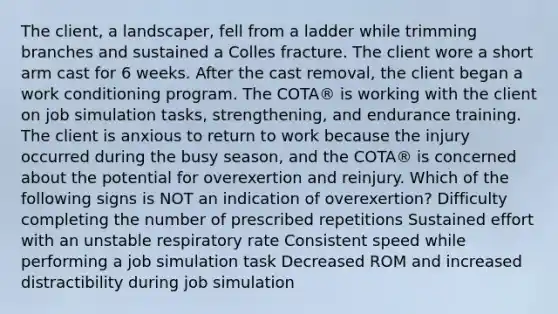 The client, a landscaper, fell from a ladder while trimming branches and sustained a Colles fracture. The client wore a short arm cast for 6 weeks. After the cast removal, the client began a work conditioning program. The COTA® is working with the client on job simulation tasks, strengthening, and endurance training. The client is anxious to return to work because the injury occurred during the busy season, and the COTA® is concerned about the potential for overexertion and reinjury. Which of the following signs is NOT an indication of overexertion? Difficulty completing the number of prescribed repetitions Sustained effort with an unstable respiratory rate Consistent speed while performing a job simulation task Decreased ROM and increased distractibility during job simulation