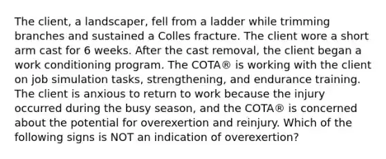 The client, a landscaper, fell from a ladder while trimming branches and sustained a Colles fracture. The client wore a short arm cast for 6 weeks. After the cast removal, the client began a work conditioning program. The COTA® is working with the client on job simulation tasks, strengthening, and endurance training. The client is anxious to return to work because the injury occurred during the busy season, and the COTA® is concerned about the potential for overexertion and reinjury. Which of the following signs is NOT an indication of overexertion?