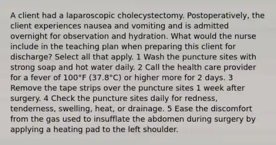 A client had a laparoscopic cholecystectomy. Postoperatively, the client experiences nausea and vomiting and is admitted overnight for observation and hydration. What would the nurse include in the teaching plan when preparing this client for discharge? Select all that apply. 1 Wash the puncture sites with strong soap and hot water daily. 2 Call the health care provider for a fever of 100°F (37.8°C) or higher more for 2 days. 3 Remove the tape strips over the puncture sites 1 week after surgery. 4 Check the puncture sites daily for redness, tenderness, swelling, heat, or drainage. 5 Ease the discomfort from the gas used to insufflate the abdomen during surgery by applying a heating pad to the left shoulder.