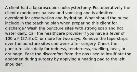 A client had a laparoscopic cholecystectomy. Postoperatively the client experiences nausea and vomiting and is admitted overnight for observation and hydration. What should the nurse include in the teaching plan when preparing this client for discharge? Wash the puncture sites with strong soap and hot water daily. Call the healthcare provider if you have a fever of 100 o F (37.8 oC) or more for two days. Remove the tape-strips over the puncture sites one week after surgery. Check the puncture sites daily for redness, tenderness, swelling, heat, or drainage. Ease the discomfort from the gas used to insufflate the abdomen during surgery by applying a heating pad to the left shoulder.