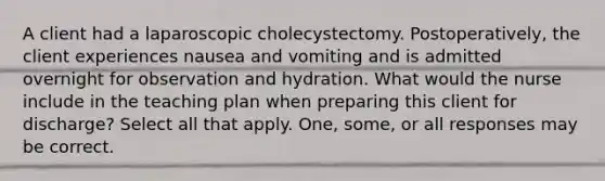 A client had a laparoscopic cholecystectomy. Postoperatively, the client experiences nausea and vomiting and is admitted overnight for observation and hydration. What would the nurse include in the teaching plan when preparing this client for discharge? Select all that apply. One, some, or all responses may be correct.