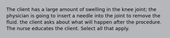 The client has a large amount of swelling in the knee joint; the physician is going to insert a needle into the joint to remove the fluid. the client asks about what will happen after the procedure. The nurse educates the client. Select all that apply.