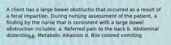 A client has a large bowel obstructio that occurred as a result of a fecal impaction. During nursing assessment of the patient, a finding by the nurse that is consistent with a large bowel obstruction includes: a. Referred pain to the back b. Abdominal distention c. Metabolic Alkalosis d. Bile colored vomiting