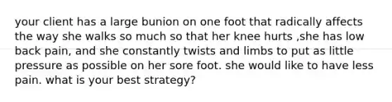 your client has a large bunion on one foot that radically affects the way she walks so much so that her knee hurts ,she has low back pain, and she constantly twists and limbs to put as little pressure as possible on her sore foot. she would like to have less pain. what is your best strategy?