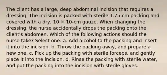 The client has a large, deep abdominal incision that requires a dressing. The incision is packed with sterile 1.75-cm packing and covered with a dry, 10 × 10-cm gauze. When changing the dressing, the nurse accidentally drops the packing onto the client's abdomen. Which of the following actions should the nurse take? Select one: a. Add alcohol to the packing and insert it into the incision. b. Throw the packing away, and prepare a new one. c. Pick up the packing with sterile forceps, and gently place it into the incision. d. Rinse the packing with sterile water, and put the packing into the incision with sterile gloves.