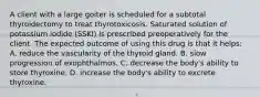 A client with a large goiter is scheduled for a subtotal thyroidectomy to treat thyrotoxicosis. Saturated solution of potassium iodide (SSKI) is prescribed preoperatively for the client. The expected outcome of using this drug is that it helps: A. reduce the vascularity of the thyroid gland. B. slow progression of exophthalmos. C. decrease the body's ability to store thyroxine. D. increase the body's ability to excrete thyroxine.