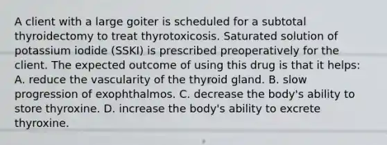 A client with a large goiter is scheduled for a subtotal thyroidectomy to treat thyrotoxicosis. Saturated solution of potassium iodide (SSKI) is prescribed preoperatively for the client. The expected outcome of using this drug is that it helps: A. reduce the vascularity of the thyroid gland. B. slow progression of exophthalmos. C. decrease the body's ability to store thyroxine. D. increase the body's ability to excrete thyroxine.