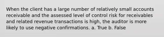 When the client has a large number of relatively small accounts receivable and the assessed level of control risk for receivables and related revenue transactions is high, the auditor is more likely to use negative confirmations. a. True b. False