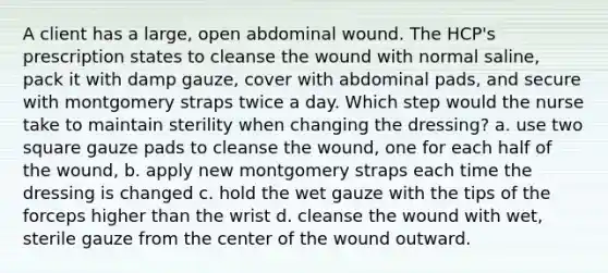 A client has a large, open abdominal wound. The HCP's prescription states to cleanse the wound with normal saline, pack it with damp gauze, cover with abdominal pads, and secure with montgomery straps twice a day. Which step would the nurse take to maintain sterility when changing the dressing? a. use two square gauze pads to cleanse the wound, one for each half of the wound, b. apply new montgomery straps each time the dressing is changed c. hold the wet gauze with the tips of the forceps higher than the wrist d. cleanse the wound with wet, sterile gauze from the center of the wound outward.