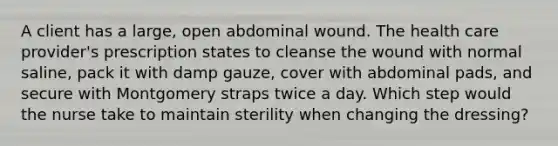 A client has a large, open abdominal wound. The health care provider's prescription states to cleanse the wound with normal saline, pack it with damp gauze, cover with abdominal pads, and secure with Montgomery straps twice a day. Which step would the nurse take to maintain sterility when changing the dressing?