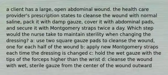 a client has a large, open abdominal wound. the health care provider's prescription states to cleanse the wound with normal saline, pack it with damp gauze, cover it with abdominal pads, and secure it with Montgomery straps twice a day. Which step would the nurse take to maintain sterility when changing the dressing? a: use two square gauze pads to cleanse the wound, one for each half of the wound b: apply new Montgomery straps each time the dressing is changed c: hold the wet gauze with the tips of the forceps higher than the wrist d: cleanse the wound with wet, sterile gauze from the center of the wound outward