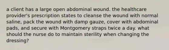 a client has a large open abdominal wound. the healthcare provider's prescription states to cleanse the wound with normal saline, pack the wound with damp gauze, cover with abdominal pads, and secure with Montgomery straps twice a day. what should the nurse do to maintain sterility when changing the dressing?