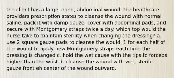 the client has a large, open, abdominal wound. the healthcare providers prescription states to cleanse the wound with normal saline, pack it with damp gauze, cover with abdominal pads, and secure with Montgomery straps twice a day. which top would the nurse take to maintain sterility when changing the dressing? a. use 2 square gauze pads to cleanse the would, 1 for each half of the wound b. apply new Montgomery straps each time the dressing is changed c. hold the wet cause with the tips fo forceps higher than the wrist d. cleanse the wound with wet, sterile gauze front eh center of the wound outward.