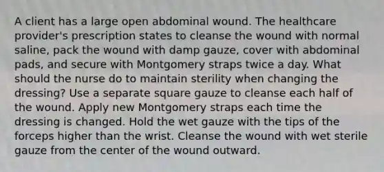 A client has a large open abdominal wound. The healthcare provider's prescription states to cleanse the wound with normal saline, pack the wound with damp gauze, cover with abdominal pads, and secure with Montgomery straps twice a day. What should the nurse do to maintain sterility when changing the dressing? Use a separate square gauze to cleanse each half of the wound. Apply new Montgomery straps each time the dressing is changed. Hold the wet gauze with the tips of the forceps higher than the wrist. Cleanse the wound with wet sterile gauze from the center of the wound outward.