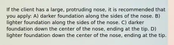 If the client has a large, protruding nose, it is recommended that you apply: A) darker foundation along the sides of the nose. B) lighter foundation along the sides of the nose. C) darker foundation down the center of the nose, ending at the tip. D) lighter foundation down the center of the nose, ending at the tip.