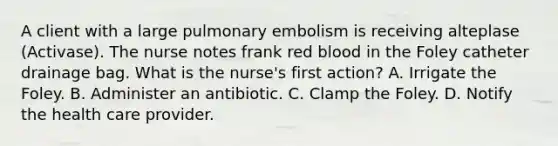 A client with a large pulmonary embolism is receiving alteplase (Activase). The nurse notes frank red blood in the Foley catheter drainage bag. What is the nurse's first action? A. Irrigate the Foley. B. Administer an antibiotic. C. Clamp the Foley. D. Notify the health care provider.