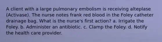 A client with a large pulmonary embolism is receiving alteplase (Activase). The nurse notes frank red blood in the Foley catheter drainage bag. What is the nurse's first action? a. Irrigate the Foley. b. Administer an antibiotic. c. Clamp the Foley. d. Notify the health care provider.