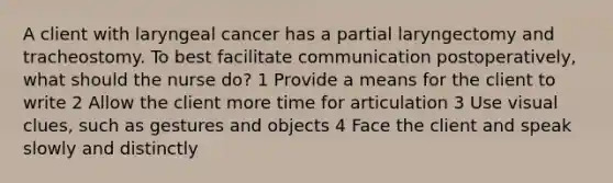 A client with laryngeal cancer has a partial laryngectomy and tracheostomy. To best facilitate communication postoperatively, what should the nurse do? 1 Provide a means for the client to write 2 Allow the client more time for articulation 3 Use visual clues, such as gestures and objects 4 Face the client and speak slowly and distinctly