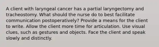 A client with laryngeal cancer has a partial laryngectomy and tracheostomy. What should the nurse do to best facilitate communication postoperatively? Provide a means for the client to write. Allow the client more time for articulation. Use visual clues, such as gestures and objects. Face the client and speak slowly and distinctly.