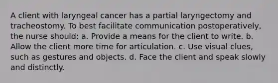 A client with laryngeal cancer has a partial laryngectomy and tracheostomy. To best facilitate communication postoperatively, the nurse should: a. Provide a means for the client to write. b. Allow the client more time for articulation. c. Use visual clues, such as gestures and objects. d. Face the client and speak slowly and distinctly.