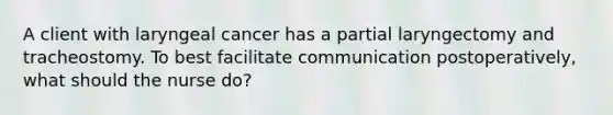 A client with laryngeal cancer has a partial laryngectomy and tracheostomy. To best facilitate communication postoperatively, what should the nurse do?