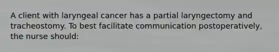 A client with laryngeal cancer has a partial laryngectomy and tracheostomy. To best facilitate communication postoperatively, the nurse should: