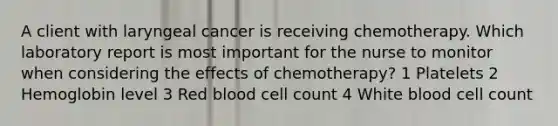 A client with laryngeal cancer is receiving chemotherapy. Which laboratory report is most important for the nurse to monitor when considering the effects of chemotherapy? 1 Platelets 2 Hemoglobin level 3 Red blood cell count 4 White blood cell count