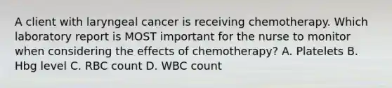 A client with laryngeal cancer is receiving chemotherapy. Which laboratory report is MOST important for the nurse to monitor when considering the effects of chemotherapy? A. Platelets B. Hbg level C. RBC count D. WBC count