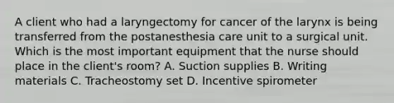 A client who had a laryngectomy for cancer of the larynx is being transferred from the postanesthesia care unit to a surgical unit. Which is the most important equipment that the nurse should place in the client's room? A. Suction supplies B. Writing materials C. Tracheostomy set D. Incentive spirometer