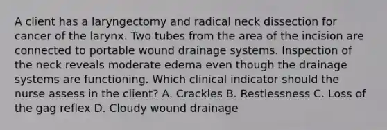 A client has a laryngectomy and radical neck dissection for cancer of the larynx. Two tubes from the area of the incision are connected to portable wound drainage systems. Inspection of the neck reveals moderate edema even though the drainage systems are functioning. Which clinical indicator should the nurse assess in the client? A. Crackles B. Restlessness C. Loss of the gag reflex D. Cloudy wound drainage