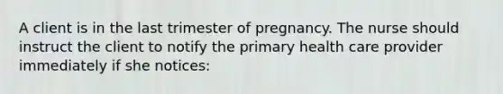 A client is in the last trimester of pregnancy. The nurse should instruct the client to notify the primary health care provider immediately if she notices: