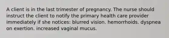 A client is in the last trimester of pregnancy. The nurse should instruct the client to notify the primary health care provider immediately if she notices: blurred vision. hemorrhoids. dyspnea on exertion. increased vaginal mucus.