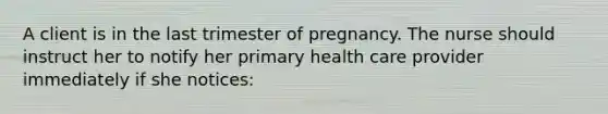 A client is in the last trimester of pregnancy. The nurse should instruct her to notify her primary health care provider immediately if she notices: