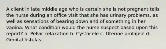 A client in late middle age who is certain she is not pregnant tells the nurse during an office visit that she has urinary problems, as well as sensations of bearing down and of something in her vagina. What condition would the nurse suspect based upon this report? a. Pelvic relaxation b. Cystocele c. Uterine prolapse d. Genital fistulas