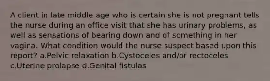 A client in late middle age who is certain she is not pregnant tells the nurse during an office visit that she has urinary problems, as well as sensations of bearing down and of something in her vagina. What condition would the nurse suspect based upon this report? a.Pelvic relaxation b.Cystoceles and/or rectoceles c.Uterine prolapse d.Genital fistulas