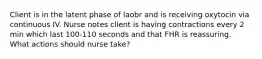 Client is in the latent phase of laobr and is receiving oxytocin via continuous IV. Nurse notes client is having contractions every 2 min which last 100-110 seconds and that FHR is reassuring. What actions should nurse take?