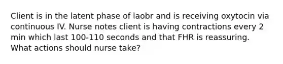 Client is in the latent phase of laobr and is receiving oxytocin via continuous IV. Nurse notes client is having contractions every 2 min which last 100-110 seconds and that FHR is reassuring. What actions should nurse take?