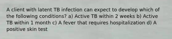 A client with latent TB infection can expect to develop which of the following conditions? a) Active TB within 2 weeks b) Active TB within 1 month c) A fever that requires hospitalization d) A positive skin test