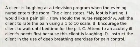 A client is laughing at a television program when the evening nurse enters the room. The client states, "My foot is hurting. I would like a pain pill." How should the nurse respond? A. Ask the client to rate the pain using a 1 to 10 scale. B. Encourage the client to wait until bedtime for the pill. C. Attend to an acutely ill client's needs first because this client is laughing. D. Instruct the client in the use of deep breathing exercises for pain control.