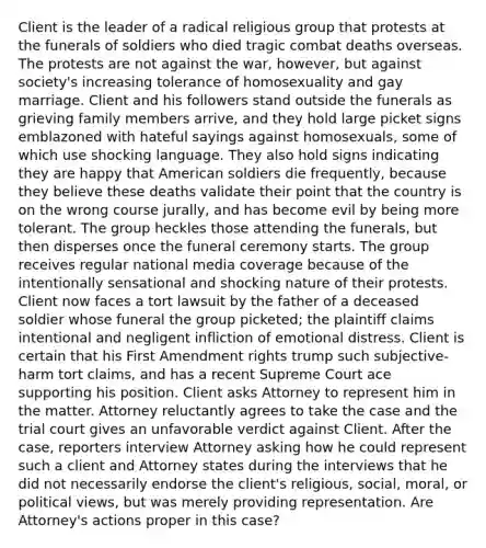 Client is the leader of a radical religious group that protests at the funerals of soldiers who died tragic combat deaths overseas. The protests are not against the war, however, but against society's increasing tolerance of homosexuality and gay marriage. Client and his followers stand outside the funerals as grieving family members arrive, and they hold large picket signs emblazoned with hateful sayings against homosexuals, some of which use shocking language. They also hold signs indicating they are happy that American soldiers die frequently, because they believe these deaths validate their point that the country is on the wrong course jurally, and has become evil by being more tolerant. The group heckles those attending the funerals, but then disperses once the funeral ceremony starts. The group receives regular national media coverage because of the intentionally sensational and shocking nature of their protests. Client now faces a tort lawsuit by the father of a deceased soldier whose funeral the group picketed; the plaintiff claims intentional and negligent infliction of emotional distress. Client is certain that his First Amendment rights trump such subjective-harm tort claims, and has a recent Supreme Court ace supporting his position. Client asks Attorney to represent him in the matter. Attorney reluctantly agrees to take the case and the trial court gives an unfavorable verdict against Client. After the case, reporters interview Attorney asking how he could represent such a client and Attorney states during the interviews that he did not necessarily endorse the client's religious, social, moral, or political views, but was merely providing representation. Are Attorney's actions proper in this case?