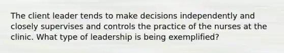 The client leader tends to make decisions independently and closely supervises and controls the practice of the nurses at the clinic. What type of leadership is being exemplified?